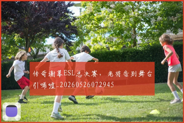 传奇谢幕ESL总决赛，老将告别舞台引唏嘘_20260526072945