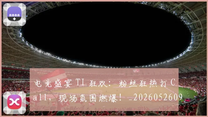 电竞盛宴 TI 狂欢：粉丝狂热打 Call，现场氛围燃爆！_20260526090046