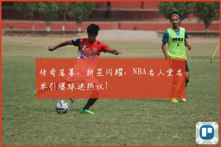 传奇落幕，新星闪耀，NBA名人堂名单引爆球迷热议！