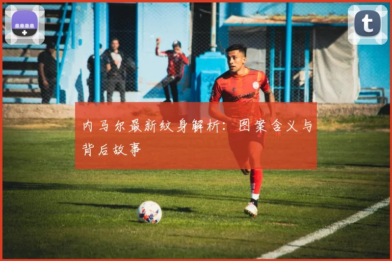 内马尔最新纹身解析：图案含义与背后故事