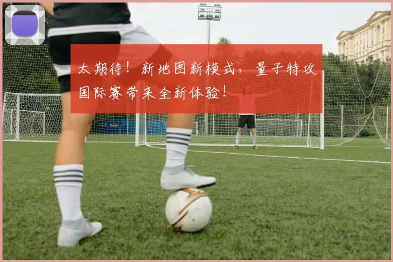 太期待！新地图新模式，量子特攻国际赛带来全新体验！
