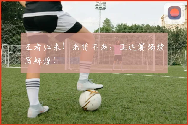 王者归来！老将不老，亚运赛场续写辉煌！