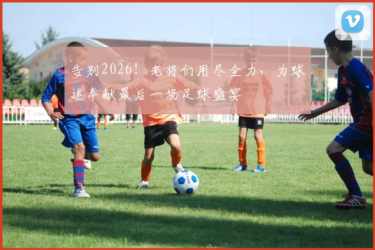 告别2026！老将们用尽全力，为球迷奉献最后一场足球盛宴