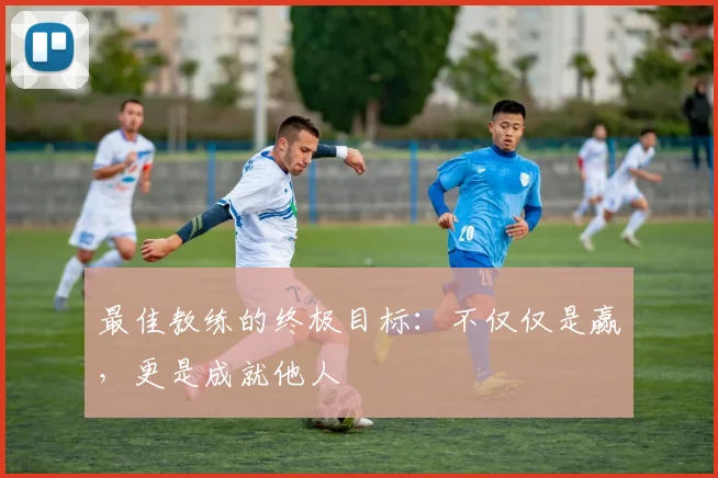 最佳教练的终极目标：不仅仅是赢，更是成就他人