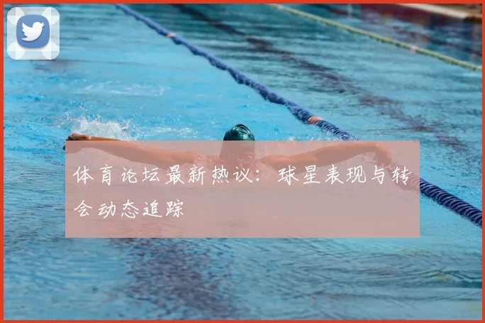 体育论坛最新热议:球星表现与转会动态追踪