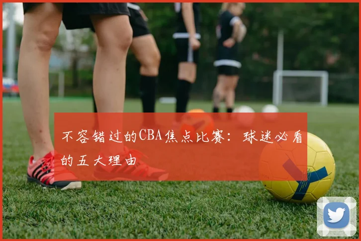 不容错过的CBA焦点比赛:球迷必看的五大理由