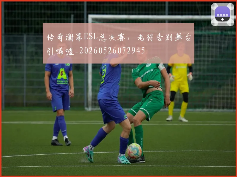 传奇谢幕ESL总决赛，老将告别舞台引唏嘘_20260526072945