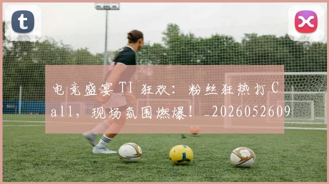 电竞盛宴 TI 狂欢：粉丝狂热打 Call，现场氛围燃爆！_20260526090046