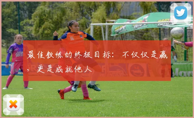 最佳教练的终极目标:不仅仅是赢,更是成就他人