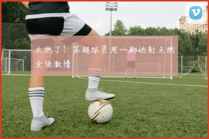 太燃了！苏超球员用一脚远射点燃全场激情