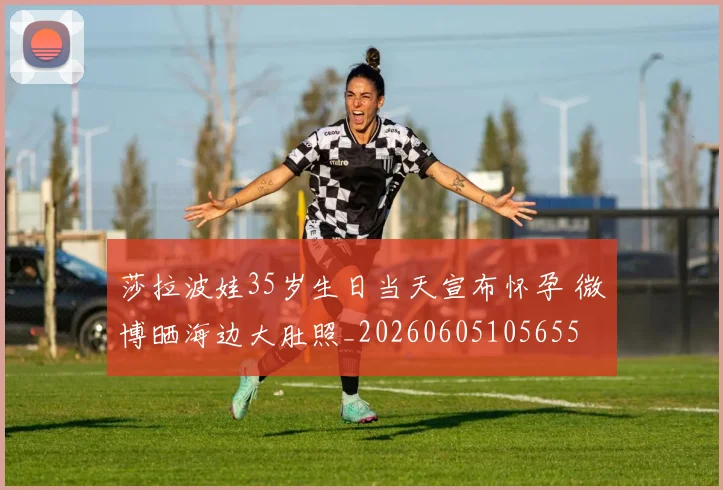 莎拉波娃35岁生日当天宣布怀孕 微博晒海边大肚照_20260605105655