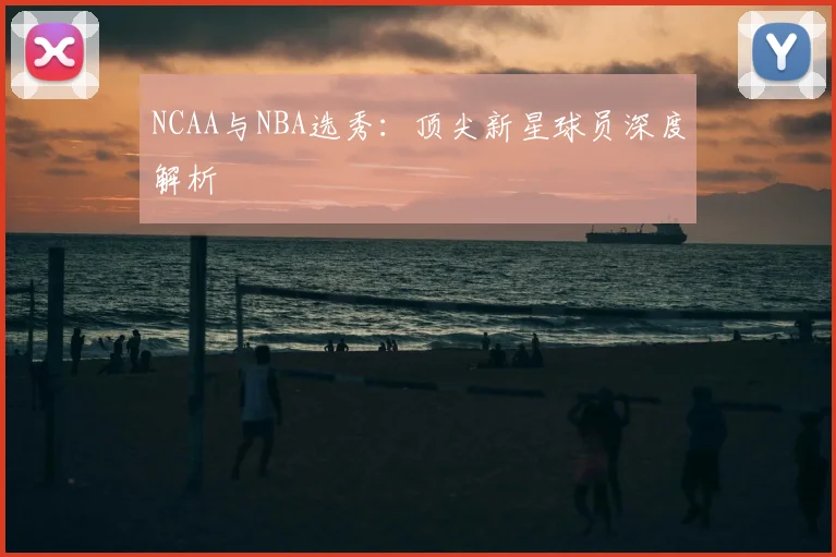 NCAA与NBA选秀:顶尖新星球员深度解析