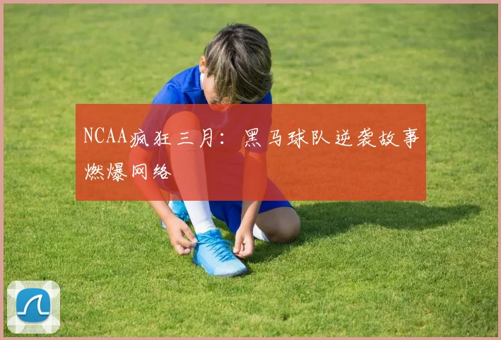 NCAA疯狂三月：黑马球队逆袭故事燃爆网络